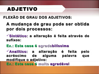 ADJETIVO
FLEXÃO DE GRAU DOS ADJETIVOS:

A mudança de grau pode ser obtida
por dois processos:
Sintético: a alteração é feita através de
sufixos:
Ex.: Esta casa é agrada bilíssima
Analítico: a alteração é feita
acréscimo
de
alguma
palavra
modifique o adjetivo:
Ex.: Esta casa é muito agradável

pelo
que

 