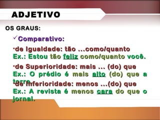 ADJETIVO
OS GRAUS:

Comparativo:
•de Igualdade: tão ...como/quanto
Ex.: Estou tão feliz como/quanto você.
•de Superioridade: mais ... (do) que
Ex.: O prédio é mais alto (do) que a
torre.
•de Inferioridade: menos ...(do) que
Ex.: A revista é menos cara do que o
jornal.

 
