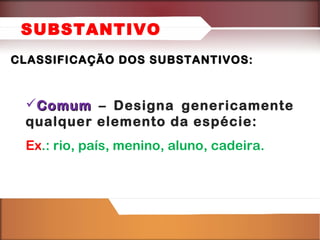 SUBSTANTIVO
CLASSIFICAÇÃO DOS SUBSTANTIVOS:

Comum – Designa genericamente
qualquer elemento da espécie:
Ex.: rio, país, menino, aluno, cadeira.

 