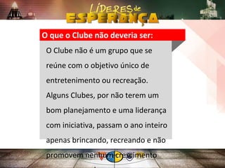 O que o Clube não deveria ser:
O Clube não é um grupo que se
reúne com o objetivo único de
entretenimento ou recreação.
Alguns Clubes, por não terem um
bom planejamento e uma liderança
com iniciativa, passam o ano inteiro
apenas brincando, recreando e não
promovem nenhum crescimento
 