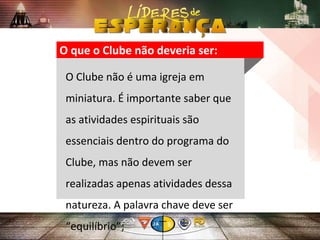 O que o Clube não deveria ser:
O Clube não é uma igreja em
miniatura. É importante saber que
as atividades espirituais são
essenciais dentro do programa do
Clube, mas não devem ser
realizadas apenas atividades dessa
natureza. A palavra chave deve ser
“equilíbrio”;
 