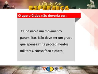 O que o Clube não deveria ser:
Clube não é um movimento
paramilitar. Não deve ser um grupo
que apenas imita procedimentos
militares. Nosso foco é outro.
 