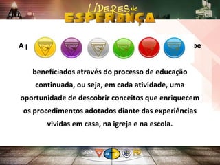 A proposta oficial do currículo é fazer com que o Clube
forneça condições para que seus membros sejam
beneficiados através do processo de educação
continuada, ou seja, em cada atividade, uma
oportunidade de descobrir conceitos que enriquecem
os procedimentos adotados diante das experiências
vividas em casa, na igreja e na escola.
 