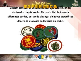 Existem também as Especialidades. Elas estão inseridas
dentro dos requisitos das Classes e distribuídas em
diferentes seções, buscando alcançar objetivos específicos
dentro da proposta pedagógica do Clube.
 