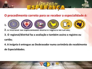 1. Ser aprovado no exame da Especialidade;
2. O instrutor da Especialidade assina o registro ou cartão;
3. O regional/distrital faz a avaliação e também assina o registro ou
cartão;
4. A insígnia é entregue ao Desbravador numa cerimônia de recebimento
de Especialidades.
O procedimento correto para se receber a especialidade é:
 