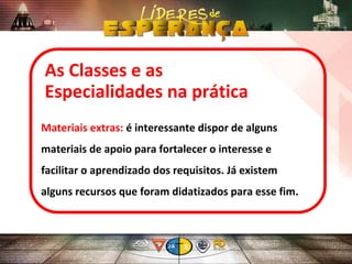 As Classes e as
Especialidades na prática
Materiais extras: é interessante dispor de alguns
materiais de apoio para fortalecer o interesse e
facilitar o aprendizado dos requisitos. Já existem
alguns recursos que foram didatizados para esse fim.
 