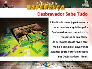 A finalidade desse jogo é testar os
conhecimentos adquiridos pelos
Desbravadores ao cumprirem os
requisitos de sua Classe.
As perguntas são de níveis fácil,
médio e complexo, envolvendo
assuntos sobre história e filosofia
dos Desbravadores, ideais,
símbolos e diversos, sobre
requisitos das Classes e
Desbravador Sabe Tudo
 