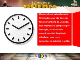 Em cada reunião regular deve
haver um momento para as
Classes, de aproximadamente
50 minutos, que não deve ser
feito no Cantinho da Unidade.
Esse momento é composto por
instrução, assinatura de
requisitos e distribuição de
atividades para trazer
cumpridas na próxima reunião.
 