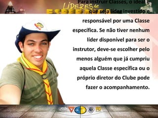 Para instruir Classes, o ideal é
que seja líder investido e
responsável por uma Classe
específica. Se não tiver nenhum
líder disponível para ser o
instrutor, deve-se escolher pelo
menos alguém que já cumpriu
aquela Classe específica ou o
próprio diretor do Clube pode
fazer o acompanhamento.
 