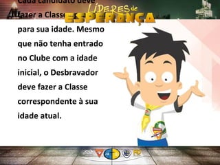 Cada candidato deve
fazer a Classe apropriada
para sua idade. Mesmo
que não tenha entrado
no Clube com a idade
inicial, o Desbravador
deve fazer a Classe
correspondente à sua
idade atual.
 