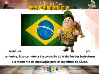 Nenhum Clube deveria deixar de fazer pelo menos uma por
semestre. Essa cerimônia é a coroação do trabalho dos instrutores
e o momento de motivação para os membros do Clube.
 