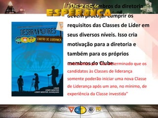 Todos os membros da diretoria
devem procurar cumprir os
requisitos das Classes de Líder em
seus diversos níveis. Isso cria
motivação para a diretoria e
também para os próprios
membros do Clube.
Lembrando que “fica determinado que os
candidatos às Classes de liderança
somente poderão iniciar uma nova Classe
de Liderança após um ano, no mínimo, de
experiência da Classe investida”
 