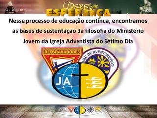 Nesse processo de educação contínua, encontramos
as bases de sustentação da filosofia do Ministério
Jovem da Igreja Adventista do Sétimo Dia
 