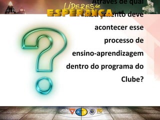 Através de qual
instrumento deve
acontecer esse
processo de
ensino-aprendizagem
dentro do programa do
Clube?
 