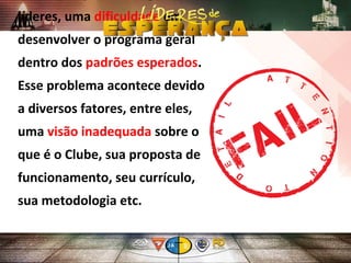 líderes, uma dificuldade em
desenvolver o programa geral
dentro dos padrões esperados.
Esse problema acontece devido
a diversos fatores, entre eles,
uma visão inadequada sobre o
que é o Clube, sua proposta de
funcionamento, seu currículo,
sua metodologia etc.
 