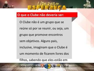 O que o Clube não deveria ser:
O Clube não é um grupo que se
reúne só por se reunir, ou seja, um
grupo que promove encontros
sem objetivos. Alguns pais,
inclusive, imaginam que o Clube é
um momento de ficarem livres dos
filhos, sabendo que eles estão em
boa companhia. Porém, esse não é
 