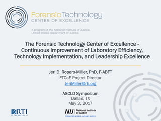 Jeri D. Ropero-Miller, PhD, F-ABFT
FTCoE Project Director
JeriMiller@rti.org
ASCLD Symposium
Dallas, TX
May 3, 2017
The Forensic Technology Center of Excellence -
Continuous Improvement of Laboratory Efficiency,
Technology Implementation, and Leadership Excellence
 