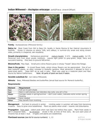 Indian Milkweed – Asclepias eriocarpa

(as-KLEP-ee-us air-ee-oh-CAR-puh)

Family: Asclepiadiceae (Milkweed family)
Native to: West Coast from WA to Baja CA; locally in Santa Monica & San Gabriel mountains &
foothills.
Grows in colonies on plains, hills, and valleys, in summer-dry areas and along stream
sides, primarily in chaparral, oak woodland.

Herbaceous perennial
mature height: 2-4 ft. mature width: to 3 ft.
Perennial herb from stout woody rootstock. Leaves light green to gray-green, large, hairy and
succulent-looking. Dies back to ground fall/winter.

Growth characteristics:

Blooms/fruits: May-Sept. Small pink-crème flowers grow in showy “heads” above the foliage.
In mixed flower beds, where showy flowers can be appreciated. One of our
best butterfly plants, so often included in butterfly gardens. Most attractive if allowed to form a
good-sized patch.
Does NOT do as well in pots. Plant was used as a medicine plant and fiber
source by Native Californians.
Note: All parts of plant are toxic if eaten.

Uses in the garden:

Sensible substitute for: non-native Milkweeds
Attracts: Bees, Milkweed Beetles and butterflies (larval food source for Monarch butterfly).
Requirements:
Element
Sun
Soil
Water
Fertilizer
Other

Requirement

Full sun to part-shade
Best in well-drained, but tolerates clay soils; any pH is fine
Average needs in spring/summer – don’t over-water; tolerates some winter-spring
flooding
None needed
May benefit from mulching
Cut back to ground in winter.
Limiting water in summer will keep from becoming
Easy to grow once established. Plant out plants when small – resents root disturbance.

Management:
invasive.

Propagation: from seed: collect pods when ripe (tan) but before they open.

Plant fresh seeds in
fall in prepared beds.
by divisions: divide in fall, at time of first rains. Be sure each piece of
rhizome has at least 1 bud. Irrigate until plants are established.

Plant/seed sources (see list for source numbers): 1, 13

6/27/11
© Project SOUND

 