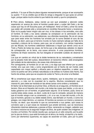 13
perfecto. Y lo que al Dios le place síguese necesariamente, porque el ser acompaña
su querer. Y no es creíble que al Dios le venga a disgustar lo que quiso en primer
lugar, porque sabía mucho antes lo que habría de existir y que le complacería.
9 Pero ahora, Asklepios, estoy viendo ya con qué ansiedad y atención estás
esperando oír acerca de cómo el hombre puede amar y cuidar del Cielo y de las
cosas que hay en él! Escucha pues ¡oh Asklepios!: Amar el Cielo y amar los seres
que están allí consiste sólo y únicamente en rendirles frecuente honor y reverencia.
Esto no lo puede hacer ningún otro ser vivo, ni los dioses ni los animales, sino sólo
el hombre. El Cielo y los seres celestes se complacen en la admiración de los
hombres, en su adoración, sus alabanzas, sus ofrendas reverentes. No es sin causa
que para estar entre los hombres fue enviado por la suma Deidad el coro de las
Musas, es decir, para que el terreno mundo no fuera siempre salvaje por falta de la
suavidad y dulzura de la música, para que, por el contrario, con cantos inspirados
por las Musas, los hombres celebraran alabanzas a Aquel que siendo único es el
Todo y Padre de todas las cosas, de forma que a las alabanzas celestes no dejara
de corresponder, en la tierra, una suave armonía. A unos poquísimos hombres,
hombres de limpio raciocinio, les fue otorgado el venerable cuidado de observar el
cielo.
Los que en cambio en virtud de la doble tendencia de su naturaleza y arrastrados
por la pesada mole del cuerpo, descendieron al raciocinio inferior, está encargados
del cuidado de los elementos y de cosas más inferiores aún.
Por consiguiente, el hombre es un ser vivo, y no digo que sea inferior por su parte
mortal, sino que aún más y como engrandecido por el hecho de ser mortal, está
capacitado con mayor aptitud y eficacia para un objetivo específico, a saber, que
como no podría ser útil a ambas naturalezas si de ambas no hubiera sido hecho, fue
hecho de ambas, para que se ocupara de cuidar la Tierra y de amar a la Deidad.
10 La enseñanza que sigue ahora, quiero, Asklepios, que la escuches con sagaz
atención y a más con la vivacidad de tu espíritu. Muchos considerarán que no
merece fe, pero debe ser recibida en las almas sanas como entera y verdadera.
El Señor de la Eternidad es el primer Dios, el Mundo es el segundo, el Hombre es el
tercero. Dios es el Hacedor del mundo y de todas las cosas que habita, y a la vez a
todas gobierna con el hombre, el gobernador adjunto. Si el hombre, pues, toma en
cuenta todas estas cosas, es decir, cuida de lo que le compete, actuará de manera
que el mundo venga a ser su ornamento, y él, a su vez, lo sea del mundo, a fin de
que el hombre, gracias a su doble estado divino, sea llamado un mundo, o como los
griegos, con mejor término, un cosmos. El hombre se conoce a sí mismo y conoce al
mundo, es decir, que recuerda lo que es conveniente a sus partes, qué cosas le
conviene usar y a qué cosas es necesario que preste servicios, que se reconozca
ofreciendo máximas alabanzas y gracias al Dios, venerando su imagen, sabedor que
él mismo inclusive es la segunda imagen de Dios, de quién existen dos imágenes: el
mundo y el hombre. Por donde resulta que, aunque es un sólo conjunto, por la parte
por la que es divino y que está formada por el alma y la mente, el espíritu y la razón,
como por elementos superiores, es capaz de ascender al Cielo, pero por la parte
 