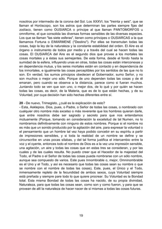19
nosotros por intermedio de la corona del Sol. Los XXXVI, los "treinta y seis", que se
llaman el Horóscopo, son los astros que determinan las partes siempre fijas del
zodíaco, tienen como OUSIARCA o príncipe al que llaman PANTOMORFOS u
omniforme, el que consolida las diversas formas sensibles de las diversas especies.
Los que se llaman "las siete esferas", tienen como príncipes o OUSIARCAS a la que
llamamos Fortuna o EIMARMENE ("Destino"). Por ellas se transmutan todas las
cosas, bajo la ley de la naturaleza y la constante estabilidad del orden. El Aire es el
órgano o instrumento de todos por medio y a través del cual se hacen todas las
cosas. El OUSIARCA del Aire es el segundo dios que provee a los mortales las
cosas mortales y a éstas sus semejantes. De esta forma, desde el fondo hasta la
sumidad de la esfera, influyendo unas en otras, todas las cosas están interconexas y
en dependencia mutua, y los seres mortales están en contacto y en dependencia de
los inmortales, e igualmente las cosas perceptibles por los sentidos de las que no lo
son. En verdad, los sumos principios obedecen al Gobernador, sumo Señor, y no
son muchos o mejor uno sólo. Porque de uno dependen todas las cosas y de él
emanan, pero cuando se observa a la distancia, parece como si fueran muchos.
Juntando todo se ven que son uno, o mejor dos, de lo qué y por quién se hacen
todas las cosas, es decir, de la Materia, que es de lo que están hechas, y de su
Voluntad, por cuya decisión han sido hechas diferentes entre sí.
20 - De nuevo, Trimegisto, ¿cuál es la explicación de esto?
- Esta, Asklepios. Dios, pues, o Padre, o Señor de todas las cosas, o nombrado con
cualquier otro nombre más excelso o más reverente que los hombres quieran darle,
que entre nosotros debe ser sagrado y secreto para que nos entendamos
mútuamente (Porque, tomando en consideración la excelsitud de tal Numen, no lo
nombramos definitivamente con ninguno de estos nombres. Porque si el nombre no
es más que un sonido producido por la agitación del aire, para expresar la voluntad o
el pensamiento que un hombre tal vez haya podido concebir en su espíritu a partir
de impresiones sensibles, y si toda la realidad de un nombre se define y se
circunscribe en unas pocas sílabas, y del tal forma justifica el intercambio entre la
voz y el oyente, entonces todo el nombre de Dios es a la vez una impresión sensible,
una agitación, un aire y todas las cosas que en estas tres se consideran, y por las
cuales y de las cuales resulta. No puedo creer que el Hacedor de la majestad del
Todo, el Padre o el Señor de todas las cosas pueda nombrarse con un sólo nombre,
aunque sea compuesto de varios. Este pues Innombrable o, mejor, Omninombrable
es el Uno y el Todo, y así es necesario que todas las cosas sean su nombre o que
se nombre con el nombre de todas las cosas), Este, pues, el Único y el Todo,
inmensamente repleto de la fecundidad de ambos sexos, cuya Voluntad siempre
está preñada y siempre pare todo lo que quiere procrear. Su Voluntad es la Bondad
total. Esta misma Bondad de todas las cosas ha nacido, de su propia divinidad,
Naturaleza, para que todas las cosas sean, como son y como fueron, y para que se
provean de allí la naturaleza de hacer nacer de sí mismas a todas las cosas futuras.
 