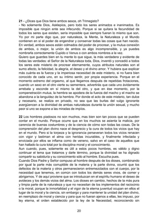20
21 - ¿Dices que Dios tiene ambos sexos, oh Trimegisto?
- No solamente Dios, Asklepios, pero todo los seres animados e inanimados. Es
imposible que ningún ente sea infecundo. Porque si se quitara la fecundidad de
todos los seres que existen, sería imposible que siempre fueran lo mismo que son.
Yo por mi parte digo que, por naturaleza, la Mente, la Naturaleza y el Mundo
contienen en sí el poder de engendrar y conservar todas las cosas que han nacido.
En verdad, ambos sexos están colmados del poder de procrear, y la mutua conexión
de ambos, o mejor, la unión de ambos es algo incomprensible, y ya puedes
nombrarla correctamente Cupido o Venus o con ambos nombres a la vez.
Quiero que guardes bien en tu mente lo que sigue, la más verdadera y evidente de
todas las verdades: el Señor de la Naturaleza toda, Dios, inventó y concedió a todos
los seres este misterio de procrear eternamente, cuyos atributos naturales son el
sumo afecto, la felicidad, la alegría, el deseo y el divino amor. Y hubiera que explicar
más cuánta es la fuerza y la imperiosa necesidad de este misterio, si no fuera bien
conocido de cada uno, en su íntimo sentir, por propia experiencia. Porque en el
momento extremo del orgasmo, al que llegamos después de repetidas frotaciones,
cuando un sexo en el otro vierte su sementera, advertirás que cada uno ávidamente
arrebata y esconde en sí mismo la del otro, y que en ése momento, por la
compenetración mutua, la hembra se apodera de la fuerza del macho y el macho se
abandona a la languidez de la hembra. Por donde el acto de este misterio, tan dulce
y necesario, se realiza en privado, no sea que las burlas del vulgo ignorante
avergüencen a la divinidad de ambas naturalezas durante la unión sexual, y mucho
peor si uno se expone a las miradas de impíos.
22 Los hombres piadosos no son muchos, mas bien son tan pocos que se pueden
contar en el mundo. Porque ocurre que en los muchos se asienta la malicia, por
carencia de buenas costumbres y de la ciencia de cómo son todas las cosas. De la
comprensión del plan divino nace el desprecio y la cura de todos los vicios que hay
en el mundo. Pero si la torpeza y la ignorancia perseveran todos los vicios renacen
con vigor y lastiman el alma con heridas incurables, y finalmente infectada y
enviciada por ellos se inflama como de veneno, salvo en el caso de aquellos que
han hallado la cura total por la disciplina moral y el conocimiento.
Aun cuando, pues, solamente es útil a estos pocos hombres, es válido y digno
continuar el tema que tratamos y darle término, porque la divinidad se ha dignado
compartir su sabiduría y su conocimiento sólo al hombre. Escucha pues.
Cuando Dios Padre y Señor compuso al hombre después de los dioses, combinando
por igual la parte más corruptible de la materia y la parte divina, ocurrió que los
defectos de la materia y otros permanecieron entremezclados con el cuerpo, por la
necesidad que tenemos, en común con todos los demás seres vivos, de comer y
abrigarnos. Y de aquí proviene que se introduzcan en el espíritu humano el deseo de
avideces y los demás vicios del alma. Los dioses en cambio, hechos de la más pura
y limpia parte de la naturaleza y que no necesitan de los implementos del raciocinio
o la moral, porque la inmortalidad y el vigor de la eterna juventud ocupan en ellos el
lugar de la moral y la ciencia, sin embargo y para mantener la unidad del plan divino,
en reemplazo de moral y ciencia y para que no fueran ajenos a ellas, les impuso, por
ley eterna, el orden establecido por la ley de la Necesidad, reconociendo sin
 