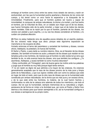 21
embargo al hombre como único entre los seres vivos dotado de ciencia y razón en
exclusividad, por las que la humanidad podría apartarse y liberarse de los vicios del
cuerpo, y los tensó como un arco hacia la esperanza y la búsqueda de la
inmortalidad. Finalmente, para que el hombre pudiera ser bueno y capaz de
inmortalidad, lo compuso de ambas naturalezas, la divina y la mortal, y así fue hecho
el hombre, por la Voluntad de Dios, en un estado aún mejor que el de los dioses,
que fueron formados sólo de la parte inmortal, y mejor que el de todos los demás
seres mortales. Esta es la razón por la que el hombre, pariente de los dioses, los
venera con piedad y puro espíritu, y a su vez los dioses consideran al hombre, y lo
cuidan con piadosa afección.
23 Pero no estoy hablando sino de aquellos pocos dotados de un espíritu piadoso.
De los viciosos nada tengo que decir, porque esta dignísima exposición se
mancharía si me ocupara de ellos.
Iniciado entonces el tema del parentesco y sociedad de hombres y dioses, conoce
ahora, Asklepios, la potestad y la fuerza del hombre.
El Señor y Padre, o para darle su nombre máximo, Dios, es el Hacedor de los dioses
celestes. Así también el hombre es autor y artesano de los dioses que residen en los
templos junto a los hombres, de manera que el hombre no sólo recibe la luz sino que
también la da, no sólo avanza hacia los dioses, sino que también los configura. ¿Te
asombras, Asklepios, y acaso también tú como muchos descrees?
- Estoy confundido ¡oh Trimegisto!, pero de buena gana me inclino ante tus palabras
y juzgo que el hombre es muy feliz porque logró tanta ventura.
-Y no sin razón es digno de que admires a la mayor de las criaturas. Es creencia
generalmente aceptada que la raza de los dioses provino de la más pura y limpia
parte de la Naturaleza, y que sus signos visibles sólo son como la cabeza que está
en lugar de todo el resto, pero que la otra raza de dioses que es la humanidad está
constituida por ambas naturalezas: de la divina que es más pura y en exceso divina,
y de la que está entre los hombres, la materia, de la cual fueron hechos y
conformados no sólo de la cabeza sino además de todos los miembros y de todo el
cuerpo. Así es que la humanidad, siempre memoriosa de su naturaleza y origen,
persevera de tal forma en imitar a la divinidad que, así como el Padre y Señor hizo
eternos a los dioses para que fueran semejantes a El, así la humanidad configura a
sus dioses a semejanza de su propio rostro.
 