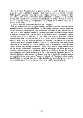 25
- En primer lugar, Asklepios, todo lo que es terreno es mortal, y también lo son los
seres que viven en condición corporal y que dejan de vivir en la misma condición.
Todos pues los que están bajo régimen de castigo por lo que ha merecido su vida y
sus delitos, tanto más severamente serán considerados después de la muerte,
cuanto más, tal vez, en vida, vivieron a escondidas sus delitos. Porque la divinidad
conoce todas las cosas, y corresponderán los castigos, en la medida justa, con la
calidad de los delitos.
- ¿Quienes merecen los mayores castigos, oh Trimegisto?
- Los que condenados por las leyes humanas mueren de muerte violenta, porque
entregaron la vida no como se la debe a la naturaleza, sino como castigo merecido.
Por el contrario, para el hombre justo, la defensa estriba en el culto que ha dado al
Dios y en la más elevada piedad. A los tales, Dios tutela contra todos los males.
Pues el Padre y Señor de todas las cosas, el que es Uno y Todo, se muestra a todos
con liberalidad, y no lo hace en un lugar, o en una cualidad o en una cantidad
determinados, sino con sólo iluminar la razón de su espíritu: el hombre, habiendo
arrojado de su alma las tinieblas del error y comprendido la claridad de la verdad,
con su mente entera se funde a la Razón divina, por cuyo amor librado de la natural
parte que lo hace mortal, concibe la esperanza de la inmortalidad futura. Este es
pues el abismo que media entre buenos y malos. Todo hombre bueno es alumbrado
por la piedad, religiosidad, prudencia, culto y veneración de Dios, percibe la
verdadera razón como si la estuviera viendo, y, confiado en lo que ha creído,
contrasta tanto entre los hombres como el Sol en luz supera a los demás astros. Y el
mismo Sol alumbra a las demás estrellas no tanto por el esplendor de su luz cuanto
por su calidad divina y su pureza. Porque en realidad, ¡oh Asklepios!, debes aceptar
que el Sol es el segundo dios, gobernador de todas las cosas, lumbrera de todo lo
terreno, de los seres vivos, de los que tienen alma y de los que no la tienen.
 