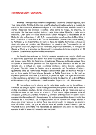 3
INTRODUCCIÓN GENERAL:
Hermes Trimegisto fue un famoso legislador, sacerdote y filósofo egipcio, que
vivió hacia el año 7.000 a.C. Hermes enseñó a los hombres la escritura, la música, la
medicina, la astronomía, el ceremonial para el culto de los dioses, también enseñó a
ciertos discípulos las ciencias secretas, tales como la magia, la alquimia, la
astrología. Se dice que escribió treinta y seis libros sobre filosofía, y seis sobre
medicina. Gran parte de estas enseñanzas fueron recogidas y redactadas en el
Delta del Nilo en los siglos II y III D.C., reorganizadas con el nombre de Hermética y
está constituida por tres libros: El Corpus Hermeticum (Poimandres y otros textos),
El Asklepios y los Fragmentos de Stobeo. Toda la filosofía hermética se basa en
siete principios: el principio del Mentalismo, el principio de Correspondencia, el
principio de Vibración, el principio de Polaridad, el principio del Ritmo, el principio de
Causa y Efecto y el principio de Generación; explicados de forma magistral en El
Kybalion, obra hermética publicada recientemente.
La filosofía hermética es sin duda la corriente esotérica que más ha influido en
el esoterismo occidental. Sus textos han sido estudiados por los filósofos a través
del tiempo, como Filón de Alejandría, Anaxágoras, Platón en la Grecia antigua; hizo
su aporte al cristianismo primitivo así San Agustín hace referencia de ella en De
Civitate dei, e influyó en otros escritores cristianos como Boecio, Lactancio,
Origenes, Dionisio, Juan de Scotto para el desarrollo del Esoterismo Cristiano.
Igualmente entre los Hermetistas Árabes se encuentran: Jabir Ibn Hayyan, Al Razi y
en un texto corto del hermetismo llamado La Tabla Esmeralda, en la cual se
expresan principios naturales y filosóficos, expone las leyes que rigen los cambios
en la naturaleza y constituye un verdadero breviario de alquimia. En la Edad Media
el Hermetismo influyó en filósofos como Paraselso, Raymundo Lulio, Maimonides.
El Hermetismo es la ciencia de la naturaleza oculta en los jeroglíficos y
símbolos del antiguo Egipto. Es la investigación del principio de la vida, es la ciencia
de las propiedades ocultas, de las virtudes escondidas y de las relaciones que se
establecen entre los tres reinos en el mundo. Estos reinos dejan aparecer entre sí
afinidades y rechazos: plantas, minerales y animales entretejen con los astros lazos
que permiten la aprehensión de cadenas o de series susceptibles de comprender los
secretos de la naturaleza. Es la reproducción por el hombre del fuego natural y
divino que crea y genera los seres. Para esta comprensión no obstante se requiere
una iniciación previa, ya que en efecto entre el mundo sideral investido por la
voluntad divina, el hombre y la naturaleza, se establecen una serie de relaciones,
que por si sola la razón es impotente para expresar.
 