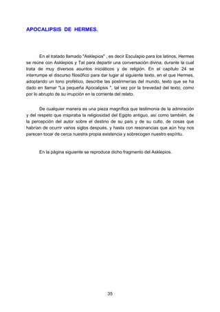 35
APOCALIPSIS DE HERMES.
En el tratado llamado "Asklepios" , es decir Esculapio para los latinos, Hermes
se reúne con Asklepios y Tat para departir una conversación divina, durante la cual
trata de muy diversos asuntos iniciáticos y de religión. En el capítulo 24 se
interrumpe el discurso filosófico para dar lugar al siguiente texto, en el que Hermes,
adoptando un tono profético, describe las postrimerías del mundo, texto que se ha
dado en llamar "La pequeña Apocalipsis ", tal vez por la brevedad del texto, como
por lo abrupto de su irrupción en la corriente del relato.
De cualquier manera es una pieza magnífica que testimonia de la admiración
y del respeto que inspiraba la religiosidad del Egipto antiguo, así como también, de
la percepción del autor sobre el destino de su país y de su culto, de cosas que
habrían de ocurrir varios siglos después, y hasta con resonancias que aún hoy nos
parecen tocar de cerca nuestra propia existencia y sobrecogen nuestro espíritu.
En la página siguiente se reproduce dicho fragmento del Asklepios.
 