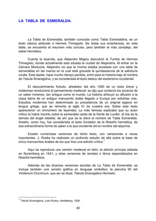 40
LA TABLA DE ESMERALDA.
La Tabla de Esmeralda, también conocida como Tabla Esmeraldina, es un
texto clásico atribuido a Hermes Trimegisto. De todas sus enseñanzas, en esta
tabla, se encuentra el resumen más conciso, pero también el más complejo, del
saber hermético.
Cuenta la leyenda, que Alejandro Magno descubrió la Tumba de Hermes
Trimegisto, donde actualmente esta situada la ciudad de Alejandría. Al entrar en la
Cámara Mortuoria, Alejandro vio que la momia estaba acostada con una tabla de
esmeraldas en las manos en la cual está gravada la quintaesencia de la sabiduría
oculta. Esta lapide, hace mucho tiempo perdida, entró para la historia bajo el nombre
de Tabula Smaragdina, y es considerada el texto básico del esoterismo occidental.
El descubrimiento fortuito, alrededor del año 1000 de un texto breve y
misterioso revolucionó el pensamiento medieval: se dijo que contenía los arcanos de
un saber inmenso, tan antiguo como el mundo. La historia atribuyó su difusión a la
copia latina de un antiguo manuscrito árabe llegado a Europa por extrañas vías.
Estudios modernos han determinado su procedencia de un original egipcio en
lengua griega, que se remonta al siglo IV de nuestra era. Sobre este texto
aparecieron un sinnúmero de leyendas. La más famosa explicaba que su autor
mítico la había inscrito sobre la esmeralda caída de la frente de Lucifer, el día de la
derrota del ángel rebelde: de ahí que se le diera el nombre de Tabla Esmeralda.
Antaño, como hoy, fue considerada el texto fundador de la filosofía hermética, de
esa extraordinaria forma de saber a la que occidente dió el nombre del alquimia.
Existen numerosas versiones de dicho texto, con variaciones a veces
importantes. J. Ruska ha realizado un profundo estudio de ella sobre la base de
cinco manuscritos árabes de los que hizo una edición crítica.1
Aquí se reproduce una versión medieval en latín; la edición príncipe editada
en Nuremberg en 1541, y otras versiones de revistas o libros especializados en
filosofía hermética.
Además de las diversas versiones escritas de La Tabla de Esmeralda, se
incluye también una versión gráfica en lenguaje simbólico: la plancha 95 del
Viridarium Chymicum, que así se titula, Tabula Smaragdina Hermetis.
1
Tabula Smaragdina, Julio Ruska, Heidelberg, 1926.
 