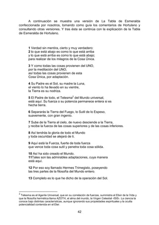 42
A continuación se muestra una versión de La Tabla de Esmeralda
confeccionada por nosotros, tomando como guía los comentarios de Hortulano y
consultando otras versiones. Y tras ésta se continúa con la explicación de la Tabla
de Esmeralda de Hortulano.
1 Verdad sin mentira, cierto y muy verdadero:
2 lo que está abajo es como lo que está arriba
y lo que está arriba es como lo que está abajo;
para realizar de los milagros de la Cosa Única.
3 Y como todas las cosas provienen del UNO,
por la meditación del UNO,
así todas las cosas provienen de esta
Cosa Única, por adaptación.
4 Su Padre es el Sol, su madre la Luna,
el viento lo ha llevado en su vientre,
la Tierra es su nodriza.
5 El Padre de todo, el Telesma2
del Mundo universal,
está aquí. Su fuerza o su potencia permanece entera si es
hecha tierra.
6 Separarás la Tierra del Fuego, lo Sutil de lo Espeso,
suavemente, con gran ingenio.
7 Sube de la Tierra al cielo, de nuevo desciende a la Tierra,
y recibe la fuerza de las cosas superiores y de las cosas inferiores.
8 Así tendrás la gloria de todo el Mundo
y toda oscuridad se alejará de ti.
9 Aquí está la Fuerza, fuerte de toda fuerza
que vence toda cosa sutil y penetra toda cosa sólida.
10 Así ha sido creado el Mundo.
11Tales son las admirables adaptaciones, cuya manera
está aquí.
12 Por eso soy llamado Hermes Trimegisto, poseyendo
las tres partes de la filosofía del Mundo entero.
13 Completo es lo que he dicho de la operación del Sol.
2
Telesma es el Agente Universal, que en su correlación de fuerzas, suministra el Elixir de la Vida y
que la filosofía hermética llama AZOTH, el alma del mundo, la Virgen Celestial -ISIS-. La ciencia la
conoce bajo distintas características, aunque ignorando sus propiedades espirituales y la oculta
potencialidad contenida en el Eter.
 