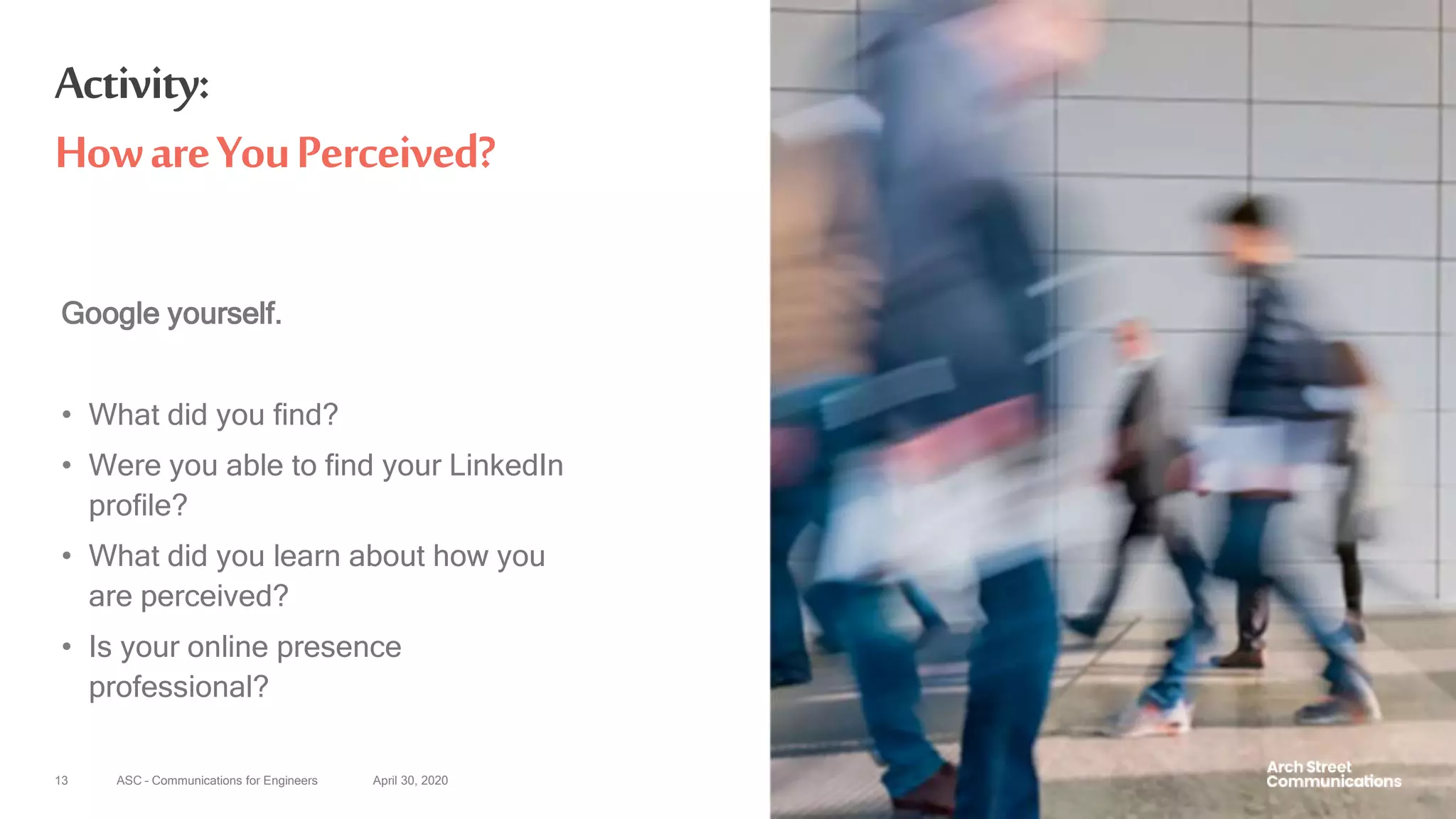 ASC – Communications for Engineers April 30, 202013
Activity:
HowareYouPerceived?
Google yourself.
• What did you find?
• Were you able to find your LinkedIn
profile?
• What did you learn about how you
are perceived?
• Is your online presence
professional?
 