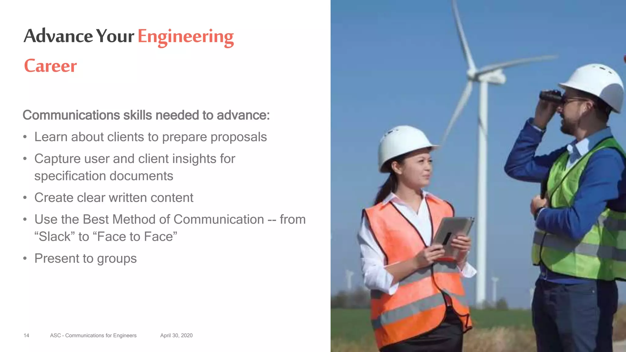 ASC – Communications for Engineers April 30, 202014
AdvanceYourEngineering
Career
Communications skills needed to advance:
• Learn about clients to prepare proposals
• Capture user and client insights for
specification documents
• Create clear written content
• Use the Best Method of Communication -- from
“Slack” to “Face to Face”
• Present to groups
 
