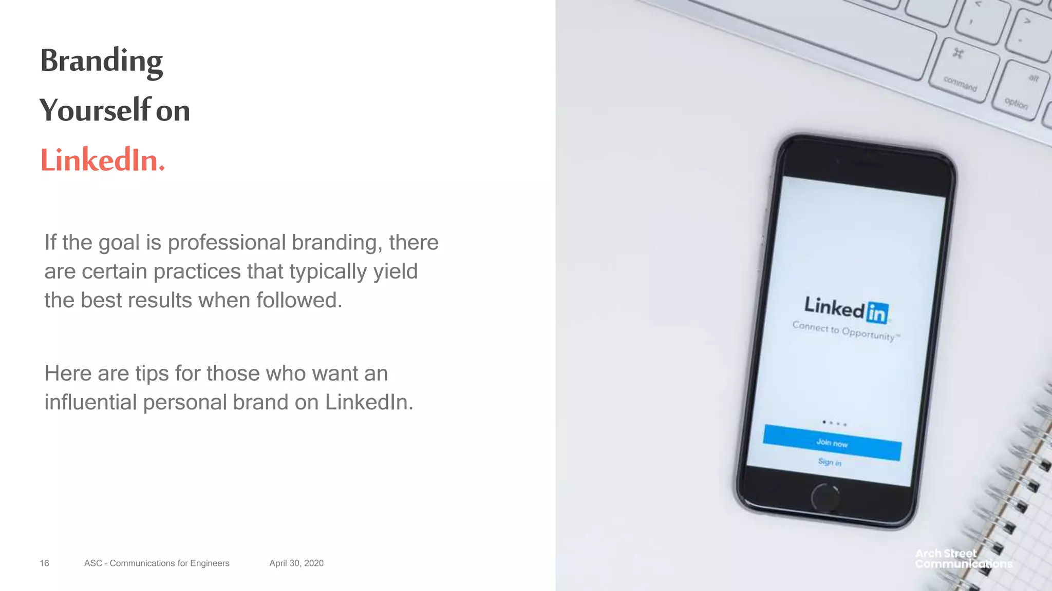 ASC – Communications for Engineers April 30, 202016
Branding
Yourselfon
LinkedIn.
If the goal is professional branding, there
are certain practices that typically yield
the best results when followed.
Here are tips for those who want an
influential personal brand on LinkedIn.
 