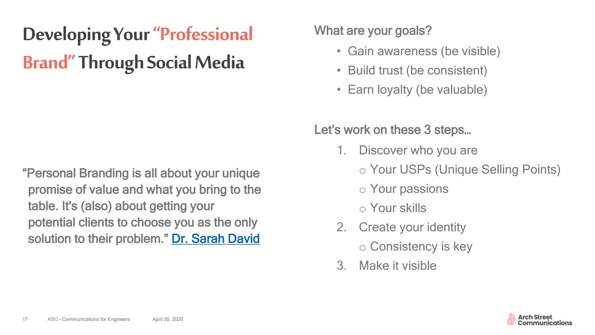 ASC – Communications for Engineers April 30, 2020
DevelopingYour“Professional
Brand”ThroughSocialMedia
What are your goals?
• Gain awareness (be visible)
• Build trust (be consistent)
• Earn loyalty (be valuable)
Let’s work on these 3 steps…
1. Discover who you are
o Your USPs (Unique Selling Points)
o Your passions
o Your skills
2. Create your identity
o Consistency is key
3. Make it visible
17
“Personal Branding is all about your unique
promise of value and what you bring to the
table. It's (also) about getting your
potential clients to choose you as the only
solution to their problem.” Dr. Sarah David
 