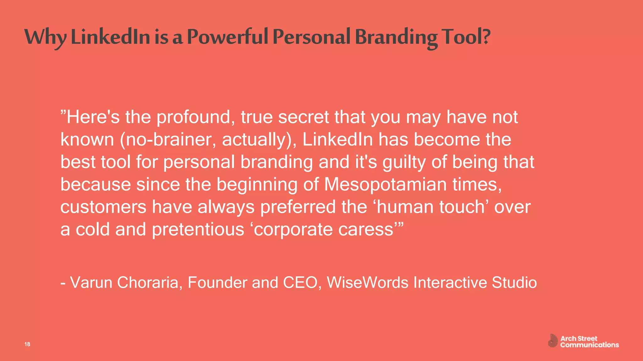 ASC – Communications for Engineers April 30, 2020
WhyLinkedInisaPowerfulPersonalBrandingTool?
”Here's the profound, true secret that you may have not
known (no-brainer, actually), LinkedIn has become the
best tool for personal branding and it's guilty of being that
because since the beginning of Mesopotamian times,
customers have always preferred the ‘human touch’ over
a cold and pretentious ‘corporate caress’”
- Varun Choraria, Founder and CEO, WiseWords Interactive Studio
1818
 