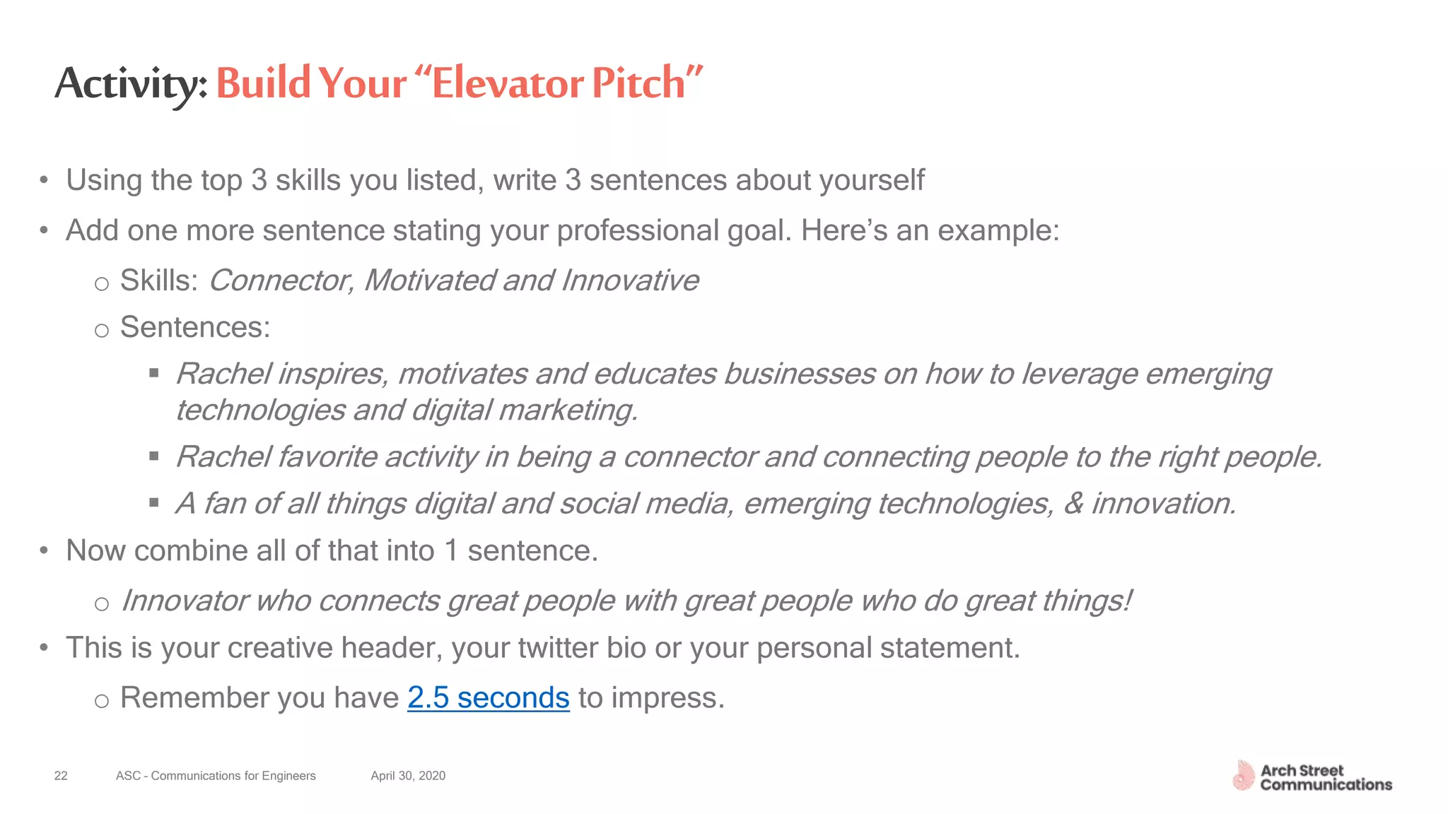 ASC – Communications for Engineers April 30, 2020
Activity:BuildYour“ElevatorPitch”
• Using the top 3 skills you listed, write 3 sentences about yourself
• Add one more sentence stating your professional goal. Here’s an example:
o Skills: Connector, Motivated and Innovative
o Sentences:
 Rachel inspires, motivates and educates businesses on how to leverage emerging
technologies and digital marketing.
 Rachel favorite activity in being a connector and connecting people to the right people.
 A fan of all things digital and social media, emerging technologies, & innovation.
• Now combine all of that into 1 sentence.
o Innovator who connects great people with great people who do great things!
• This is your creative header, your twitter bio or your personal statement.
o Remember you have 2.5 seconds to impress.
22
 