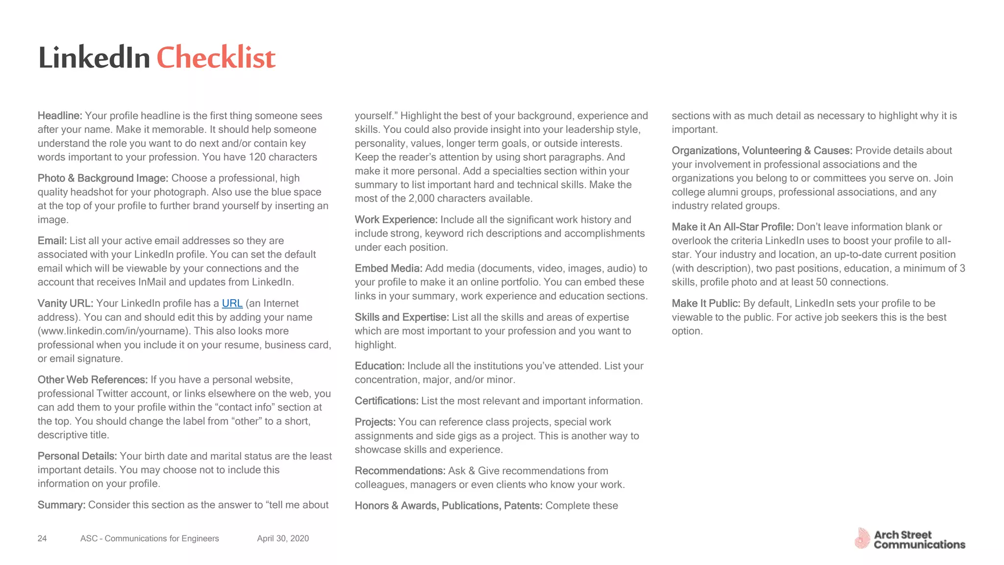 ASC – Communications for Engineers April 30, 202024
LinkedInChecklist
Headline: Your profile headline is the first thing someone sees
after your name. Make it memorable. It should help someone
understand the role you want to do next and/or contain key
words important to your profession. You have 120 characters
Photo & Background Image: Choose a professional, high
quality headshot for your photograph. Also use the blue space
at the top of your profile to further brand yourself by inserting an
image.
Email: List all your active email addresses so they are
associated with your LinkedIn profile. You can set the default
email which will be viewable by your connections and the
account that receives InMail and updates from LinkedIn.
Vanity URL: Your LinkedIn profile has a URL (an Internet
address). You can and should edit this by adding your name
(www.linkedin.com/in/yourname). This also looks more
professional when you include it on your resume, business card,
or email signature.
Other Web References: If you have a personal website,
professional Twitter account, or links elsewhere on the web, you
can add them to your profile within the “contact info” section at
the top. You should change the label from “other” to a short,
descriptive title.
Personal Details: Your birth date and marital status are the least
important details. You may choose not to include this
information on your profile.
Summary: Consider this section as the answer to “tell me about
yourself.” Highlight the best of your background, experience and
skills. You could also provide insight into your leadership style,
personality, values, longer term goals, or outside interests.
Keep the reader’s attention by using short paragraphs. And
make it more personal. Add a specialties section within your
summary to list important hard and technical skills. Make the
most of the 2,000 characters available.
Work Experience: Include all the significant work history and
include strong, keyword rich descriptions and accomplishments
under each position.
Embed Media: Add media (documents, video, images, audio) to
your profile to make it an online portfolio. You can embed these
links in your summary, work experience and education sections.
Skills and Expertise: List all the skills and areas of expertise
which are most important to your profession and you want to
highlight.
Education: Include all the institutions you’ve attended. List your
concentration, major, and/or minor.
Certifications: List the most relevant and important information.
Projects: You can reference class projects, special work
assignments and side gigs as a project. This is another way to
showcase skills and experience.
Recommendations: Ask & Give recommendations from
colleagues, managers or even clients who know your work.
Honors & Awards, Publications, Patents: Complete these
sections with as much detail as necessary to highlight why it is
important.
Organizations, Volunteering & Causes: Provide details about
your involvement in professional associations and the
organizations you belong to or committees you serve on. Join
college alumni groups, professional associations, and any
industry related groups.
Make it An All-Star Profile: Don’t leave information blank or
overlook the criteria LinkedIn uses to boost your profile to all-
star. Your industry and location, an up-to-date current position
(with description), two past positions, education, a minimum of 3
skills, profile photo and at least 50 connections.
Make It Public: By default, LinkedIn sets your profile to be
viewable to the public. For active job seekers this is the best
option.
24
 