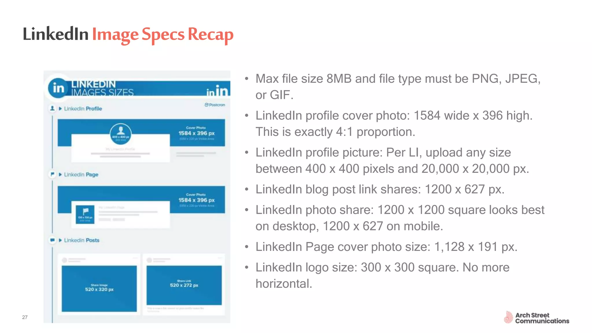 ASC – Communications for Engineers April 30, 202027
LinkedInImageSpecsRecap
• Max file size 8MB and file type must be PNG, JPEG,
or GIF.
• LinkedIn profile cover photo: 1584 wide x 396 high.
This is exactly 4:1 proportion.
• LinkedIn profile picture: Per LI, upload any size
between 400 x 400 pixels and 20,000 x 20,000 px.
• LinkedIn blog post link shares: 1200 x 627 px.
• LinkedIn photo share: 1200 x 1200 square looks best
on desktop, 1200 x 627 on mobile.
• LinkedIn Page cover photo size: 1,128 x 191 px.
• LinkedIn logo size: 300 x 300 square. No more
horizontal.
 