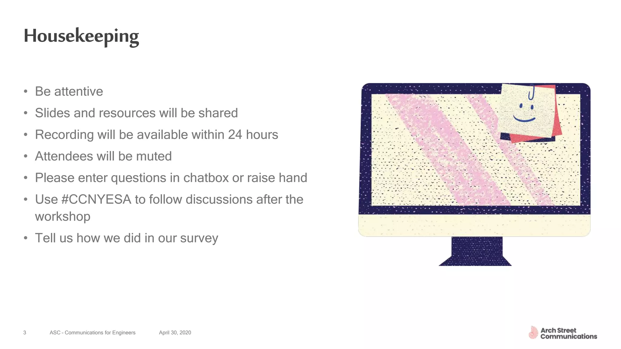 ASC – Communications for Engineers April 30, 20203
Housekeeping
• Be attentive
• Slides and resources will be shared
• Recording will be available within 24 hours
• Attendees will be muted
• Please enter questions in chatbox or raise hand
• Use #CCNYESA to follow discussions after the
workshop
• Tell us how we did in our survey
 