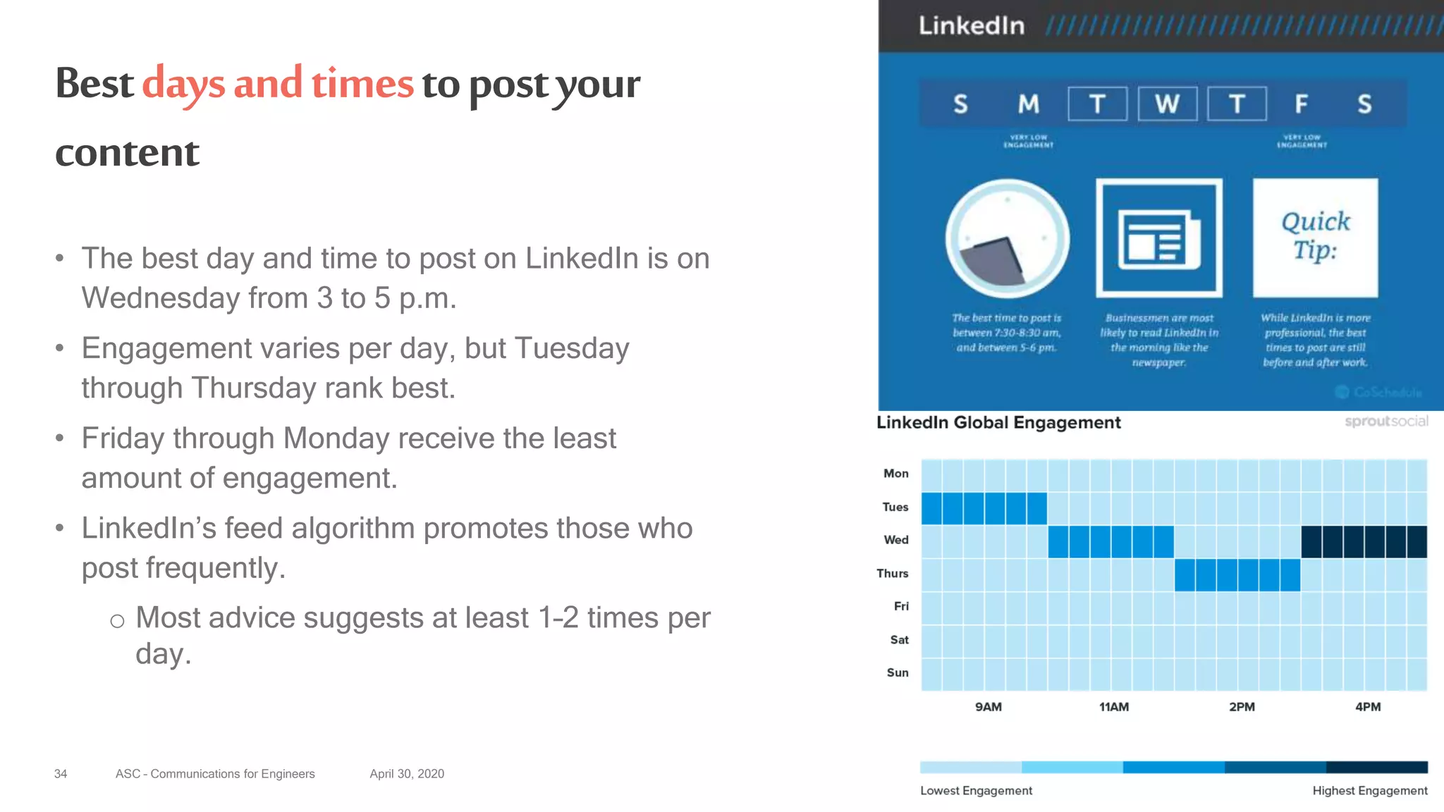 ASC – Communications for Engineers April 30, 202034
Bestdaysandtimestopostyour
content
• The best day and time to post on LinkedIn is on
Wednesday from 3 to 5 p.m.
• Engagement varies per day, but Tuesday
through Thursday rank best.
• Friday through Monday receive the least
amount of engagement.
• LinkedIn’s feed algorithm promotes those who
post frequently.
o Most advice suggests at least 1–2 times per
day.
 