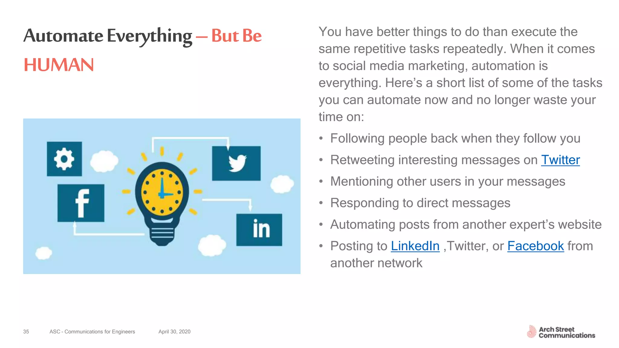 ASC – Communications for Engineers April 30, 2020
AutomateEverything–ButBe
HUMAN
You have better things to do than execute the
same repetitive tasks repeatedly. When it comes
to social media marketing, automation is
everything. Here’s a short list of some of the tasks
you can automate now and no longer waste your
time on:
• Following people back when they follow you
• Retweeting interesting messages on Twitter
• Mentioning other users in your messages
• Responding to direct messages
• Automating posts from another expert’s website
• Posting to LinkedIn ,Twitter, or Facebook from
another network
35
 