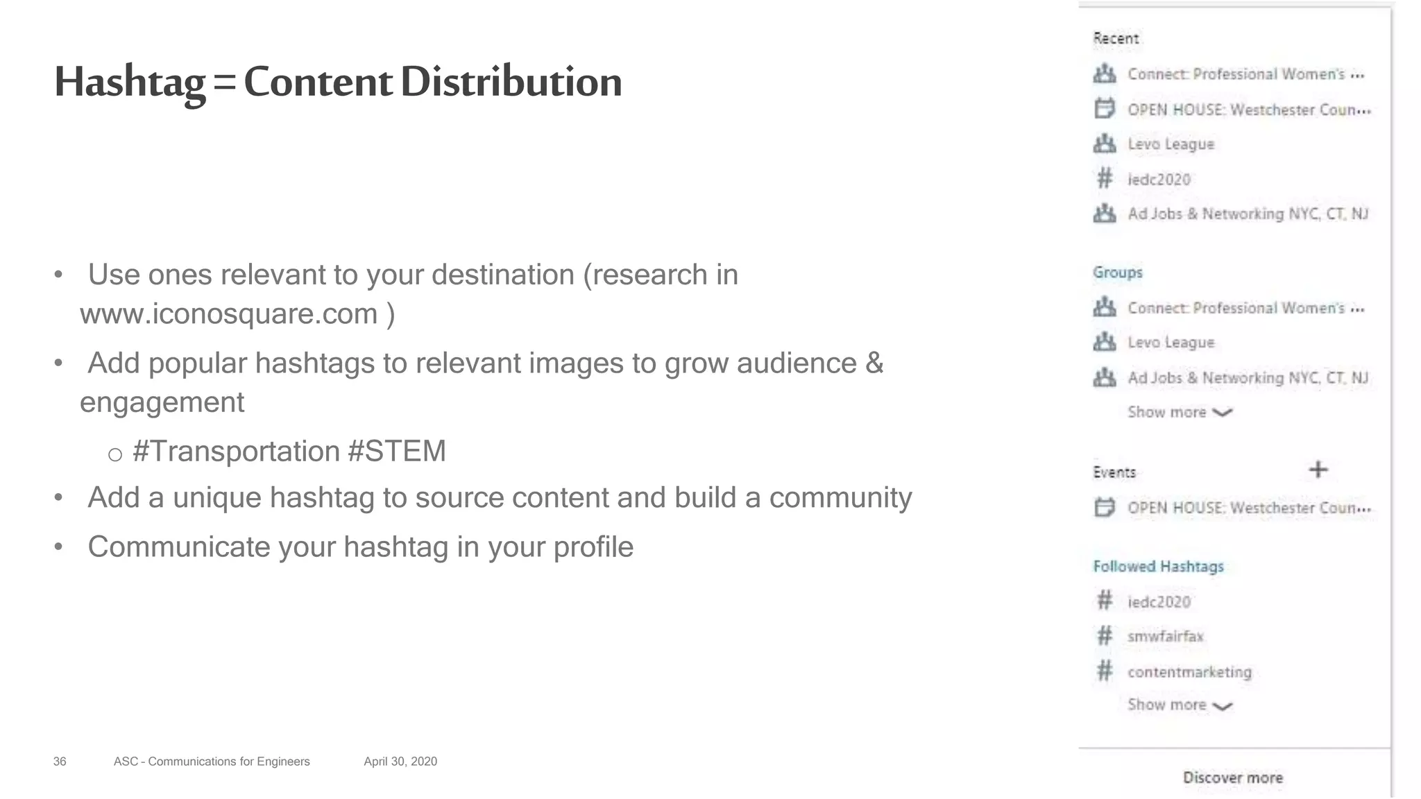 ASC – Communications for Engineers April 30, 202036
Hashtag=ContentDistribution
• Use ones relevant to your destination (research in
www.iconosquare.com )
• Add popular hashtags to relevant images to grow audience &
engagement
o #Transportation #STEM
• Add a unique hashtag to source content and build a community
• Communicate your hashtag in your profile
 