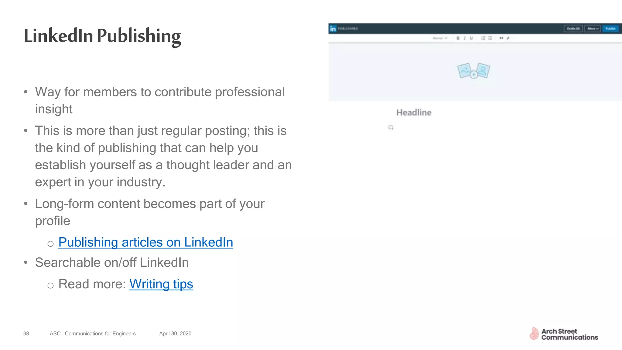 ASC – Communications for Engineers April 30, 202038
LinkedInPublishing
• Way for members to contribute professional
insight
• This is more than just regular posting; this is
the kind of publishing that can help you
establish yourself as a thought leader and an
expert in your industry.
• Long-form content becomes part of your
profile
o Publishing articles on LinkedIn
• Searchable on/off LinkedIn
o Read more: Writing tips
 