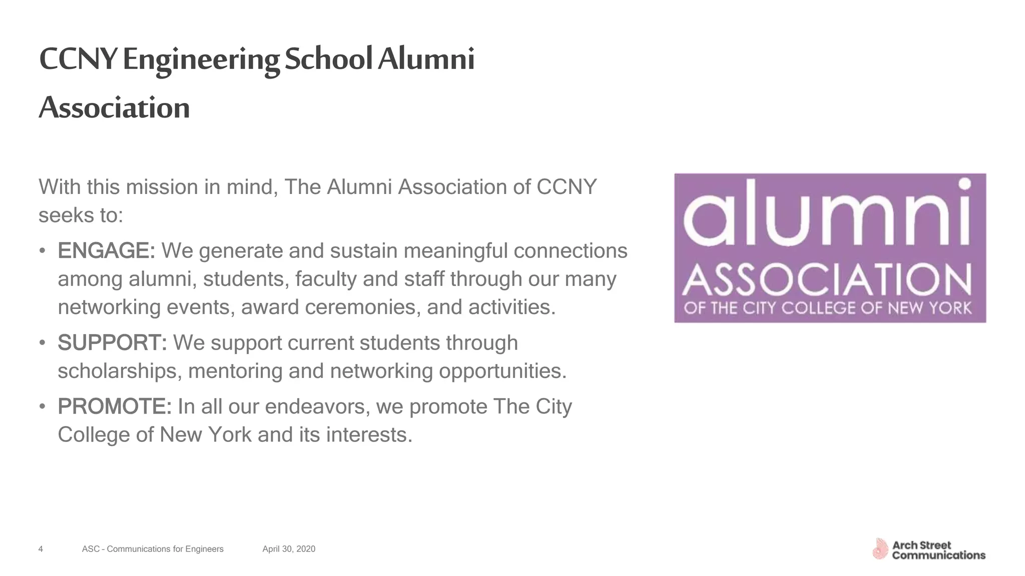 ASC – Communications for Engineers April 30, 20204
CCNYEngineeringSchoolAlumni
Association
With this mission in mind, The Alumni Association of CCNY
seeks to:
• ENGAGE: We generate and sustain meaningful connections
among alumni, students, faculty and staff through our many
networking events, award ceremonies, and activities.
• SUPPORT: We support current students through
scholarships, mentoring and networking opportunities.
• PROMOTE: In all our endeavors, we promote The City
College of New York and its interests.
 