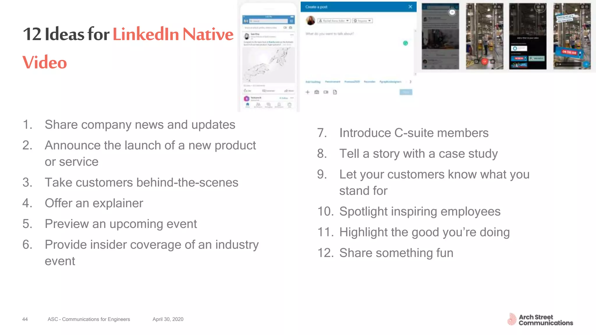 ASC – Communications for Engineers April 30, 202044
12IdeasforLinkedInNative
Video
1. Share company news and updates
2. Announce the launch of a new product
or service
3. Take customers behind-the-scenes
4. Offer an explainer
5. Preview an upcoming event
6. Provide insider coverage of an industry
event
7. Introduce C-suite members
8. Tell a story with a case study
9. Let your customers know what you
stand for
10. Spotlight inspiring employees
11. Highlight the good you’re doing
12. Share something fun
 