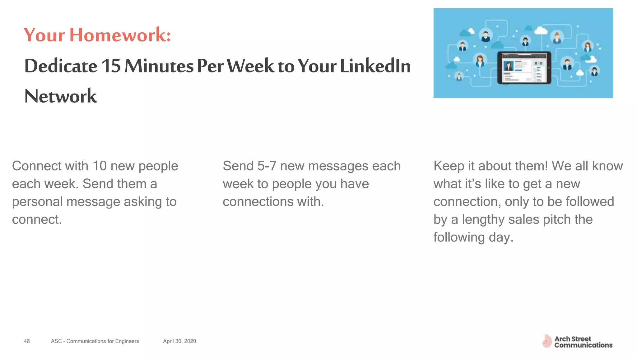 ASC – Communications for Engineers April 30, 2020
Dedicate15MinutesPerWeektoYourLinkedIn
Network
Connect with 10 new people
each week. Send them a
personal message asking to
connect.
Send 5-7 new messages each
week to people you have
connections with.
Keep it about them! We all know
what it’s like to get a new
connection, only to be followed
by a lengthy sales pitch the
following day.
46
Your Homework:
 