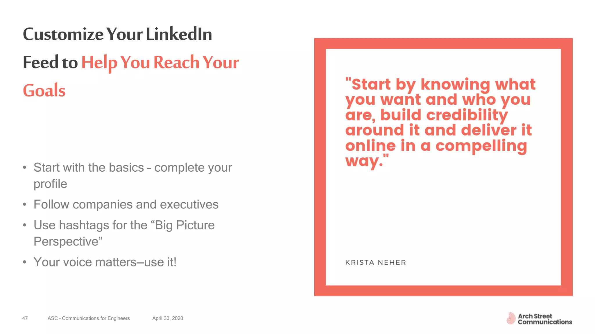 ASC – Communications for Engineers April 30, 202047
CustomizeYourLinkedIn
FeedtoHelpYouReachYour
Goals
• Start with the basics – complete your
profile
• Follow companies and executives
• Use hashtags for the “Big Picture
Perspective”
• Your voice matters—use it!
 