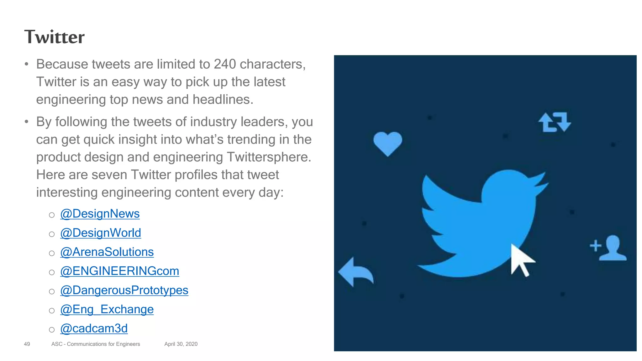 ASC – Communications for Engineers April 30, 202049
Twitter
• Because tweets are limited to 240 characters,
Twitter is an easy way to pick up the latest
engineering top news and headlines.
• By following the tweets of industry leaders, you
can get quick insight into what’s trending in the
product design and engineering Twittersphere.
Here are seven Twitter profiles that tweet
interesting engineering content every day:
o @DesignNews
o @DesignWorld
o @ArenaSolutions
o @ENGINEERINGcom
o @DangerousPrototypes
o @Eng_Exchange
o @cadcam3d
 