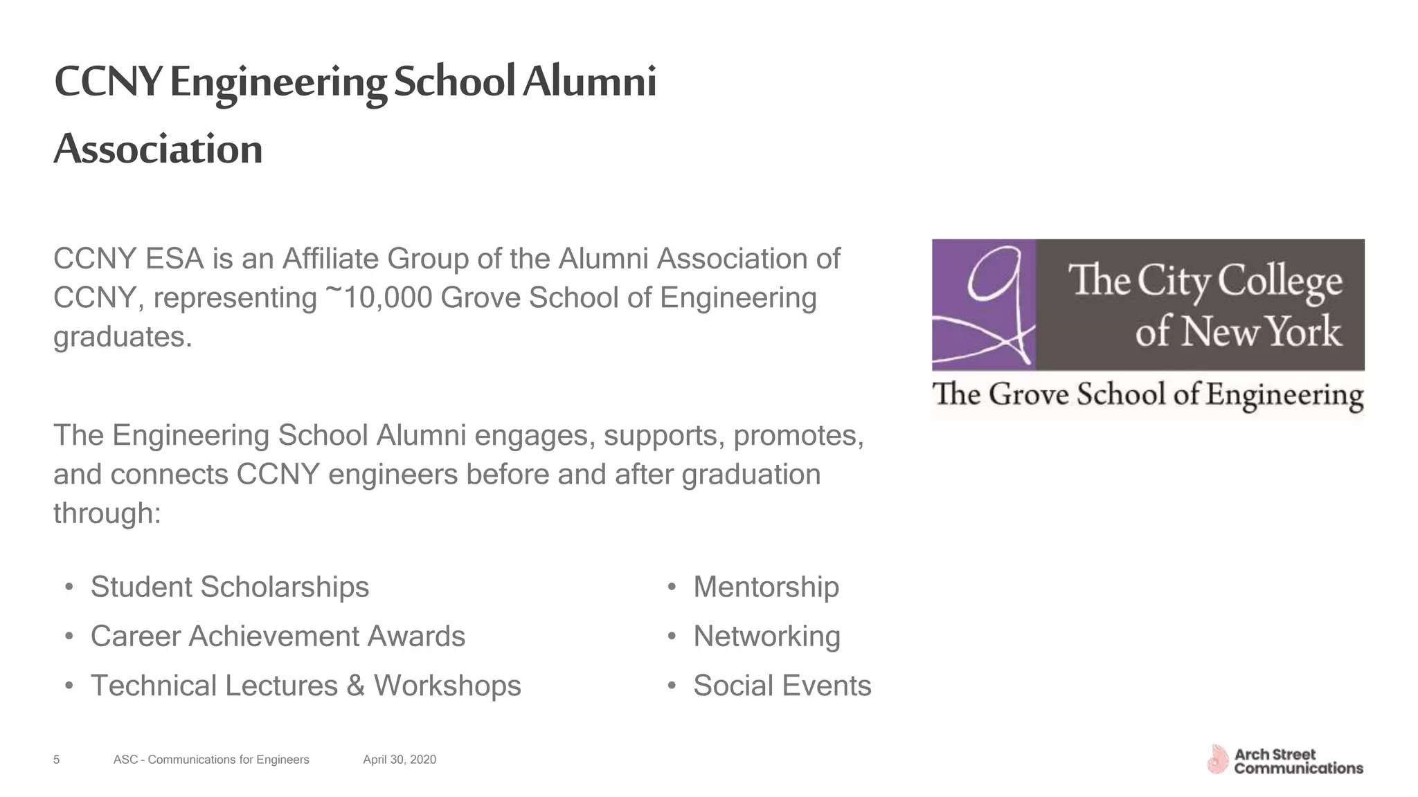 ASC – Communications for Engineers April 30, 20205
CCNYEngineeringSchoolAlumni
Association
CCNY ESA is an Affiliate Group of the Alumni Association of
CCNY, representing ~10,000 Grove School of Engineering
graduates.
The Engineering School Alumni engages, supports, promotes,
and connects CCNY engineers before and after graduation
through:
• Mentorship
• Networking
• Social Events
• Student Scholarships
• Career Achievement Awards
• Technical Lectures & Workshops
 